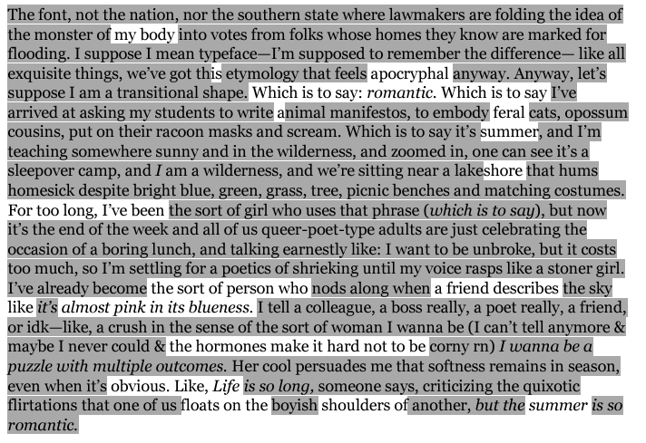 The second stanza of this poem is presented in an erasure form. Some text appears in bold black print while the rest appears in a lighter shade of black. The darker, bolded text provides a second version of the poem. It reads:  my body is apocryphal Which is to say: romantic. Which is to say feral summer shore For so long, I’ve been the sort of person who a friend describes like almost pink in its blueness. the hormones make it hard not to be obvious. Like, Life floats on the shoulders of summer 