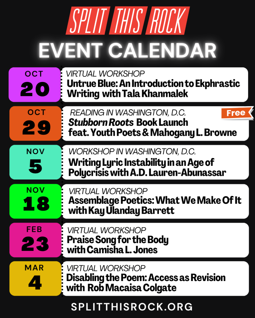 Over a black background, beneath Split This Rock’s logo, a white, glowing title reads “Event Calendar.” Below, six rectangles styled to look like tickets with dates, titles, and featured poet names. Two events will take place in Washington, D.C. Four events will be virtual. On the rectangle for the Stubborn Roots book launch on October 29th—there is an orange callout flag that reads “FREE.” At the bottom is a URL: splitthisrock.org.