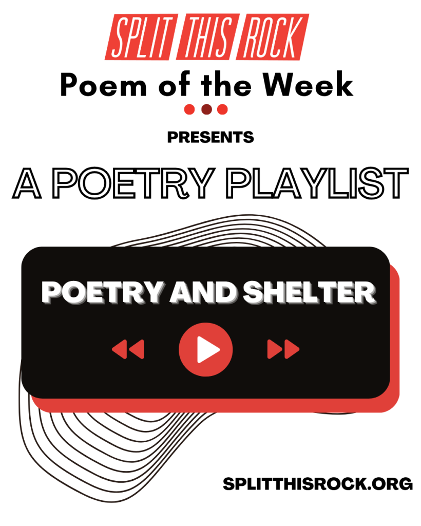 Split This Rock’s Poem of the Week Series logo appears at the top of the graphic. With the bold text underneath, it reads “Split This Rock Poem of the Week Presents A Poetry Playlist.” Below, a black rectangle with rounded corners and a red shadow contains bold white text with the playlist’s title “Poetry & Shelter” with red rewind, play, and fast forward icons. Behind the rectangle, there are thin concentric geometric lines which peek out at the top and bottom. A URL to Split This Rock’s website is in the lower right-hand corner: splitthisrock.org.