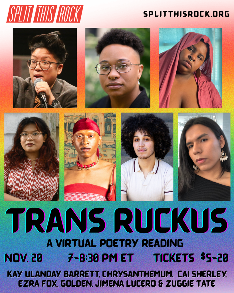 Over a gradient rainbow background, Split This Rock's red logo in the upper left corner and a URL in the upper right corner: splitthisrock.org. Below, a collage of the 7 featured poets at the Trans Ruckus reading. From left to right in the first row: Kay Ulanday Barrett, Cai Sherley, and Zuggie Tate. From left to right in the second row: Chrysanthemum, Golden, Ezra Fox, and Jimena Lucero. At the bottom, big bold text with a slight bright blue and pink outline reads: 