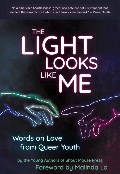 The book cover for “The Light Looks Like Me: Words on Love from Queer Youth” by the Young Authors of Shout Mouse Press. There is an illustration of two neon-outlined, glowing hands reaching toward each other. The cover also includes text that reads “Foreword by Malinda Lo,” as well as a review of the book from Danez Smith at the top: “In a time when heartlessness, greed, and hate are not just rampant, but elected, these words are lanterns and fireworks in the dark.” 